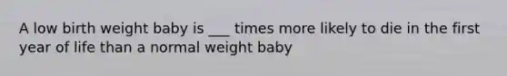 A low birth weight baby is ___ times more likely to die in the first year of life than a normal weight baby