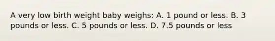 A very low birth weight baby weighs: A. 1 pound or less. B. 3 pounds or less. C. 5 pounds or less. D. 7.5 pounds or less