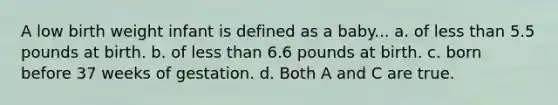 A low birth weight infant is defined as a baby... a. of less than 5.5 pounds at birth. b. of less than 6.6 pounds at birth. c. born before 37 weeks of gestation. d. Both A and C are true.