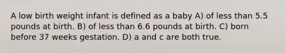 A low birth weight infant is defined as a baby A) of less than 5.5 pounds at birth. B) of less than 6.6 pounds at birth. C) born before 37 weeks gestation. D) a and c are both true.