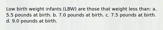 Low birth weight infants (LBW) are those that weight <a href='https://www.questionai.com/knowledge/k7BtlYpAMX-less-than' class='anchor-knowledge'>less than</a>: a. 5.5 pounds at birth. b. 7.0 pounds at birth. c. 7.5 pounds at birth. d. 9.0 pounds at birth.