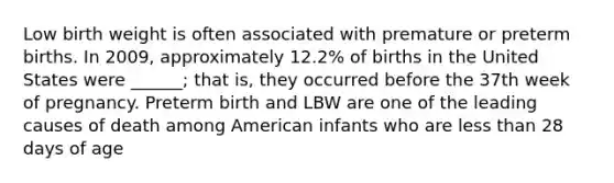 Low birth weight is often associated with premature or preterm births. In 2009, approximately 12.2% of births in the United States were ______; that is, they occurred before the 37th week of pregnancy. Preterm birth and LBW are one of the leading causes of death among American infants who are less than 28 days of age