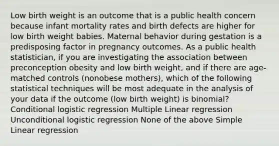 Low birth weight is an outcome that is a public health concern because infant mortality rates and birth defects are higher for low birth weight babies. Maternal behavior during gestation is a predisposing factor in pregnancy outcomes. As a public health statistician, if you are investigating the association between preconception obesity and low birth weight, and if there are age-matched controls (nonobese mothers), which of the following statistical techniques will be most adequate in the analysis of your data if the outcome (low birth weight) is binomial? Conditional logistic regression Multiple Linear regression Unconditional logistic regression None of the above Simple Linear regression