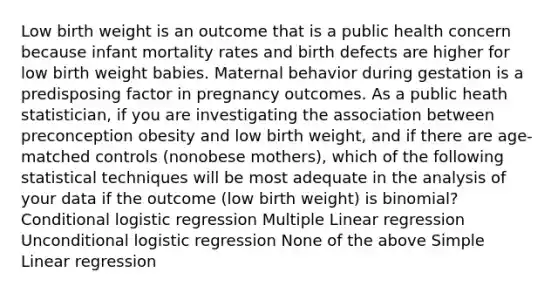 Low birth weight is an outcome that is a public health concern because infant mortality rates and birth defects are higher for low birth weight babies. Maternal behavior during gestation is a predisposing factor in pregnancy outcomes. As a public heath statistician, if you are investigating the association between preconception obesity and low birth weight, and if there are age-matched controls (nonobese mothers), which of the following statistical techniques will be most adequate in the analysis of your data if the outcome (low birth weight) is binomial? Conditional logistic regression Multiple Linear regression Unconditional logistic regression None of the above Simple Linear regression