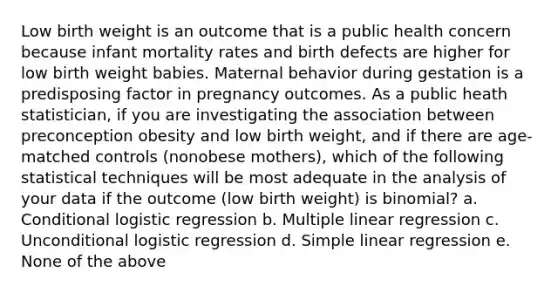 Low birth weight is an outcome that is a public health concern because infant mortality rates and birth defects are higher for low birth weight babies. Maternal behavior during gestation is a predisposing factor in pregnancy outcomes. As a public heath statistician, if you are investigating the association between preconception obesity and low birth weight, and if there are age-matched controls (nonobese mothers), which of the following statistical techniques will be most adequate in the analysis of your data if the outcome (low birth weight) is binomial? a. Conditional logistic regression b. Multiple linear regression c. Unconditional logistic regression d. Simple linear regression e. None of the above