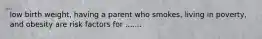 low birth weight, having a parent who smokes, living in poverty, and obesity are risk factors for .......