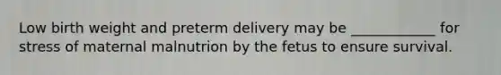 Low birth weight and preterm delivery may be ____________ for stress of maternal malnutrion by the fetus to ensure survival.