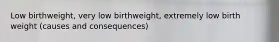 Low birthweight, very low birthweight, extremely low birth weight (causes and consequences)