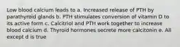 Low blood calcium leads to a. Increased release of PTH by parathyroid glands b. PTH stimulates conversion of vitamin D to its active form c. Calcitriol and PTH work together to increase blood calcium d. Thyroid hormones secrete more calcitonin e. All except d is true