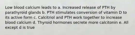 Low blood calcium leads to a. Increased release of PTH by parathyroid glands b. PTH stimulates conversion of vitamin D to its active form c. Calcitriol and PTH work together to increase blood calcium d. Thyroid hormones secrete more calcitonin e. All except d is true