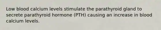 Low blood calcium levels stimulate the parathyroid gland to secrete parathyroid hormone (PTH) causing an increase in blood calcium levels.