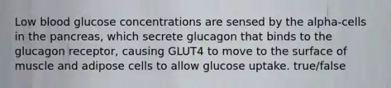 Low blood glucose concentrations are sensed by the alpha-cells in the pancreas, which secrete glucagon that binds to the glucagon receptor, causing GLUT4 to move to the surface of muscle and adipose cells to allow glucose uptake. true/false