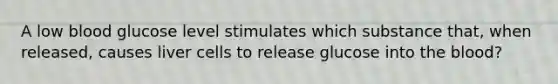 A low blood glucose level stimulates which substance that, when released, causes liver cells to release glucose into the blood?