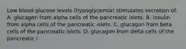 Low blood glucose levels (hypoglycemia) stimulates secretion of: A. glucagon from alpha cells of the pancreatic islets. B. insulin from alpha cells of the pancreatic islets. C. glucagon from beta cells of the pancreatic islets. D. glucagon from delta cells of the pancreatic i