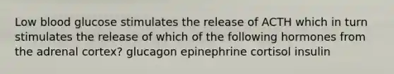 Low blood glucose stimulates the release of ACTH which in turn stimulates the release of which of the following hormones from the adrenal cortex? glucagon epinephrine cortisol insulin