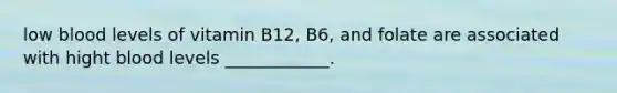 low blood levels of vitamin B12, B6, and folate are associated with hight blood levels ____________.