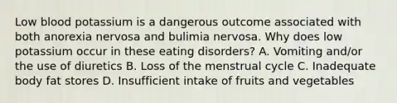 Low blood potassium is a dangerous outcome associated with both anorexia nervosa and bulimia nervosa. Why does low potassium occur in these eating disorders? A. Vomiting and/or the use of diuretics B. Loss of the menstrual cycle C. Inadequate body fat stores D. Insufficient intake of fruits and vegetables