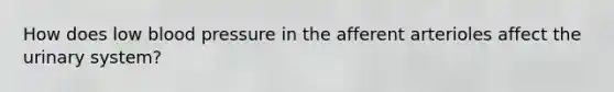 How does low blood pressure in the afferent arterioles affect the urinary system?