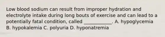 Low blood sodium can result from improper hydration and electrolyte intake during long bouts of exercise and can lead to a potentially fatal condition, called ____________. A. hypoglycemia B. hypokalemia C. polyuria D. hyponatremia