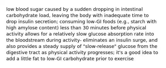 low blood sugar caused by a sudden dropping in intestinal carbohydrate load, leaving the body with inadequate time to drop insulin secretion; consuming low-GI foods (e.g., starch with high amylose content) less than 30 minutes before physical activity allows for a relatively slow glucose absorption rate into the bloodstream during activity- eliminates an insulin surge, and also provides a steady supply of "slow-release" glucose from the digestive tract as physical activity progresses; it's a good idea to add a little fat to low-GI carbohydrate prior to exercise