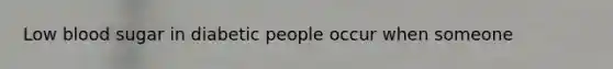 Low blood sugar in diabetic people occur when someone