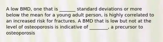 A low BMD, one that is _______ standard deviations or more below the mean for a young adult person, is highly correlated to an increased risk for fractures. A BMD that is low but not at the level of osteoporosis is indicative of ________, a precursor to osteoporosis