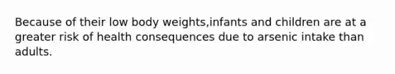 Because of their low body weights,infants and children are at a greater risk of health consequences due to arsenic intake than adults.