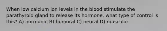 When low calcium ion levels in the blood stimulate the parathyroid gland to release its hormone, what type of control is this? A) hormonal B) humoral C) neural D) muscular