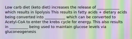 Low carb diet (keto diet) increases the release of ____________ which results in lipolysis This results in fatty acids + dietary acids being converted into ___________ which can be converted to Acetyl-CoA to enter the krebs cycle for energy. This also results in __________ being used to maintain glucose levels via gluconeogenesis