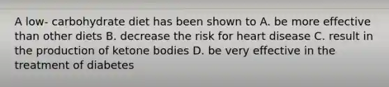 A low- carbohydrate diet has been shown to A. be more effective than other diets B. decrease the risk for heart disease C. result in the production of ketone bodies D. be very effective in the treatment of diabetes