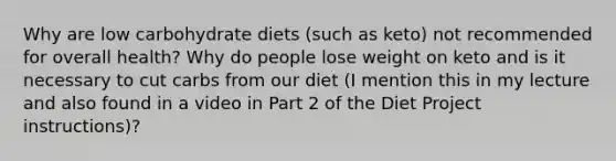 Why are low carbohydrate diets (such as keto) not recommended for overall health? Why do people lose weight on keto and is it necessary to cut carbs from our diet (I mention this in my lecture and also found in a video in Part 2 of the Diet Project instructions)?