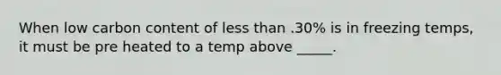 When low carbon content of less than .30% is in freezing temps, it must be pre heated to a temp above _____.