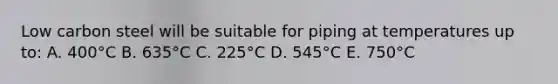 Low carbon steel will be suitable for piping at temperatures up to: A. 400°C B. 635°C C. 225°C D. 545°C E. 750°C