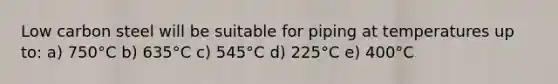 Low carbon steel will be suitable for piping at temperatures up to: a) 750°C b) 635°C c) 545°C d) 225°C e) 400°C