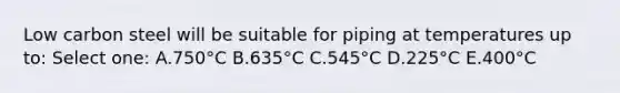 Low carbon steel will be suitable for piping at temperatures up to: Select one: A.750°C B.635°C C.545°C D.225°C E.400°C