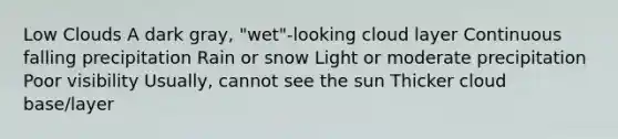 Low Clouds A dark gray, "wet"-looking cloud layer Continuous falling precipitation Rain or snow Light or moderate precipitation Poor visibility Usually, cannot see the sun Thicker cloud base/layer