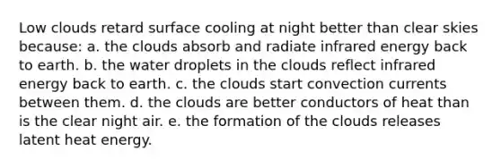 Low clouds retard surface cooling at night better than clear skies because: a. the clouds absorb and radiate infrared energy back to earth. b. the water droplets in the clouds reflect infrared energy back to earth. c. the clouds start convection currents between them. d. the clouds are better conductors of heat than is the clear night air. e. the formation of the clouds releases latent heat energy.