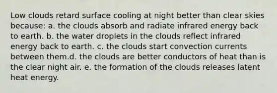 Low clouds retard surface cooling at night better than clear skies because: a. the clouds absorb and radiate infrared energy back to earth. b. the water droplets in the clouds reflect infrared energy back to earth. c. the clouds start convection currents between them.d. the clouds are better conductors of heat than is the clear night air. e. the formation of the clouds releases latent heat energy.