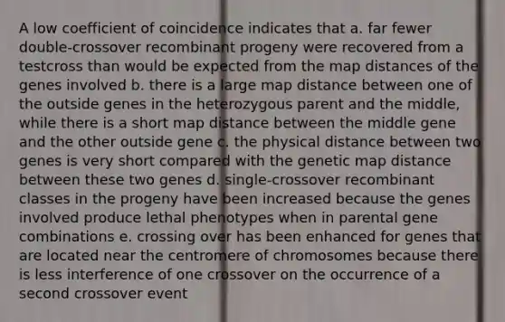 A low coefficient of coincidence indicates that a. far fewer double-crossover recombinant progeny were recovered from a testcross than would be expected from the map distances of the genes involved b. there is a large map distance between one of the outside genes in the heterozygous parent and the middle, while there is a short map distance between the middle gene and the other outside gene c. the physical distance between two genes is very short compared with the genetic map distance between these two genes d. single-crossover recombinant classes in the progeny have been increased because the genes involved produce lethal phenotypes when in parental gene combinations e. crossing over has been enhanced for genes that are located near the centromere of chromosomes because there is less interference of one crossover on the occurrence of a second crossover event