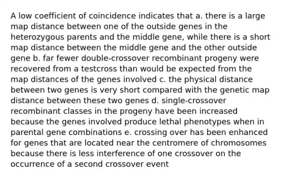 A low coefficient of coincidence indicates that a. there is a large map distance between one of the outside genes in the heterozygous parents and the middle gene, while there is a short map distance between the middle gene and the other outside gene b. far fewer double-crossover recombinant progeny were recovered from a testcross than would be expected from the map distances of the genes involved c. the physical distance between two genes is very short compared with the genetic map distance between these two genes d. single-crossover recombinant classes in the progeny have been increased because the genes involved produce lethal phenotypes when in parental gene combinations e. crossing over has been enhanced for genes that are located near the centromere of chromosomes because there is less interference of one crossover on the occurrence of a second crossover event