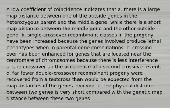 A low coefficient of coincidence indicates that a. there is a large map distance between one of the outside genes in the heterozygous parent and the middle gene, while there is a short map distance between the middle gene and the other outside gene. b. single-crossover recombinant classes in the progeny have been increased because the genes involved produce lethal phenotypes when in parental gene combinations. c. crossing over has been enhanced for genes that are located near the centromere of chromosomes because there is less interference of one crossover on the occurrence of a second crossover event. d. far fewer double-crossover recombinant progeny were recovered from a testcross than would be expected from the map distances of the genes involved. e. the physical distance between two genes is very short compared with the genetic map distance between these two genes.