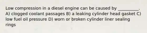 Low compression in a diesel engine can be caused by __________. A) clogged coolant passages B) a leaking cylinder head gasket C) low fuel oil pressure D) worn or broken cylinder liner sealing rings