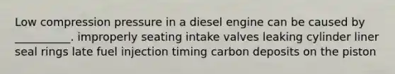 Low compression pressure in a diesel engine can be caused by __________. improperly seating intake valves leaking cylinder liner seal rings late fuel injection timing carbon deposits on the piston