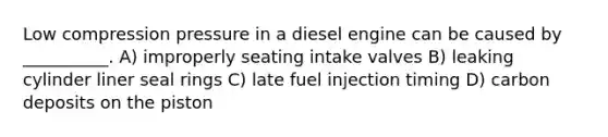 Low compression pressure in a diesel engine can be caused by __________. A) improperly seating intake valves B) leaking cylinder liner seal rings C) late fuel injection timing D) carbon deposits on the piston