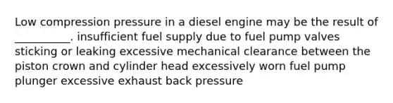 Low compression pressure in a diesel engine may be the result of __________. insufficient fuel supply due to fuel pump valves sticking or leaking excessive mechanical clearance between the piston crown and cylinder head excessively worn fuel pump plunger excessive exhaust back pressure