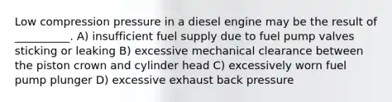 Low compression pressure in a diesel engine may be the result of __________. A) insufficient fuel supply due to fuel pump valves sticking or leaking B) excessive mechanical clearance between the piston crown and cylinder head C) excessively worn fuel pump plunger D) excessive exhaust back pressure