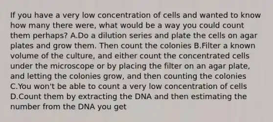 If you have a very low concentration of cells and wanted to know how many there were, what would be a way you could count them perhaps? A.Do a dilution series and plate the cells on agar plates and grow them. Then count the colonies B.Filter a known volume of the culture, and either count the concentrated cells under the microscope or by placing the filter on an agar plate, and letting the colonies grow, and then counting the colonies C.You won't be able to count a very low concentration of cells D.Count them by extracting the DNA and then estimating the number from the DNA you get