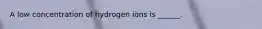 A low concentration of hydrogen ions is ______.