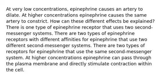 At very low concentrations, epinephrine causes an artery to dilate. At higher concentrations epinephrine causes the same artery to constrict. How can these different effects be explained? There is one type of epinephrine receptor that uses two second-messenger systems. There are two types of epinephrine receptors with different affinities for epinephrine that use two different second-messenger systems. There are two types of receptors for epinephrine that use the same second-messenger system. At higher concentrations epinephrine can pass through the plasma membrane and directly stimulate contraction within the cell.