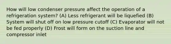 How will low condenser pressure affect the operation of a refrigeration system? (A) Less refrigerant will be liquefied (B) System will shut off on low pressure cutoff (C) Evaporator will not be fed properly (D) Frost will form on the suction line and compressor inlet